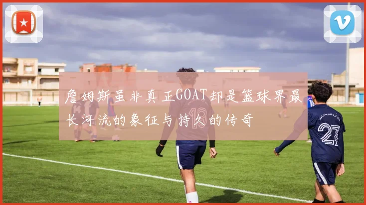 詹姆斯虽非真正GOAT却是篮球界最长河流的象征与持久的传奇