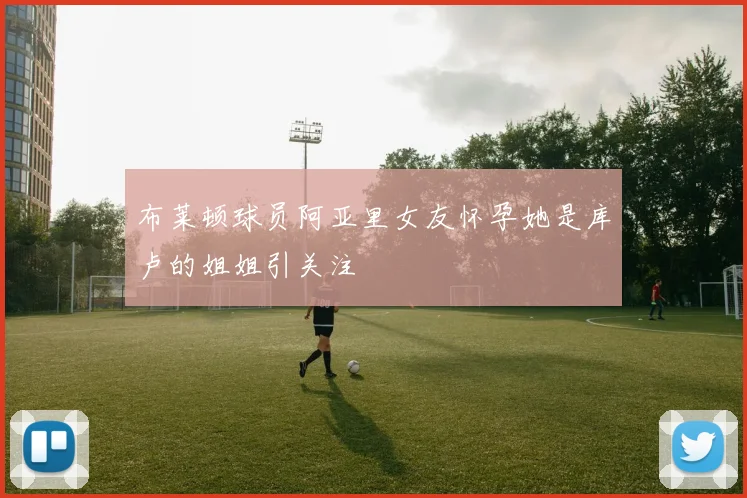布莱顿球员阿亚里女友怀孕她是库卢的姐姐引关注