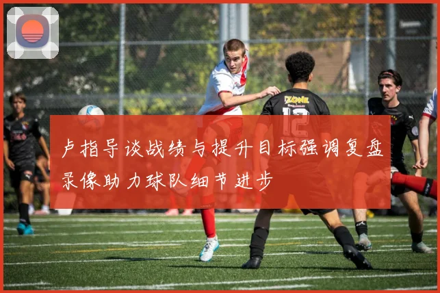 卢指导谈战绩与提升目标强调复盘录像助力球队细节进步