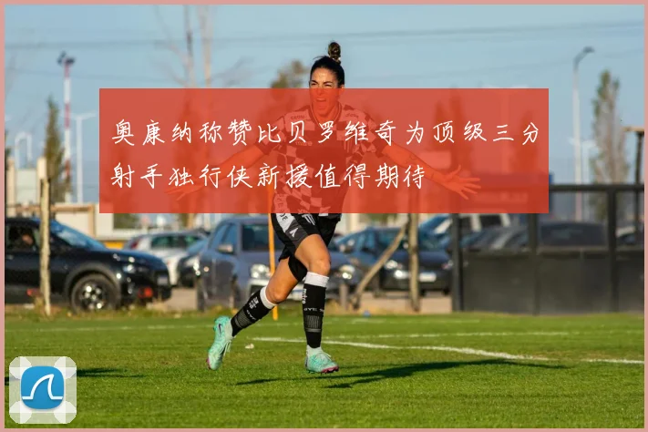奥康纳称赞比贝罗维奇为顶级三分射手独行侠新援值得期待