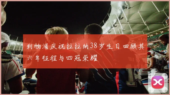 利物浦庆祝拉拉纳38岁生日回顾其六年征程与四冠荣耀