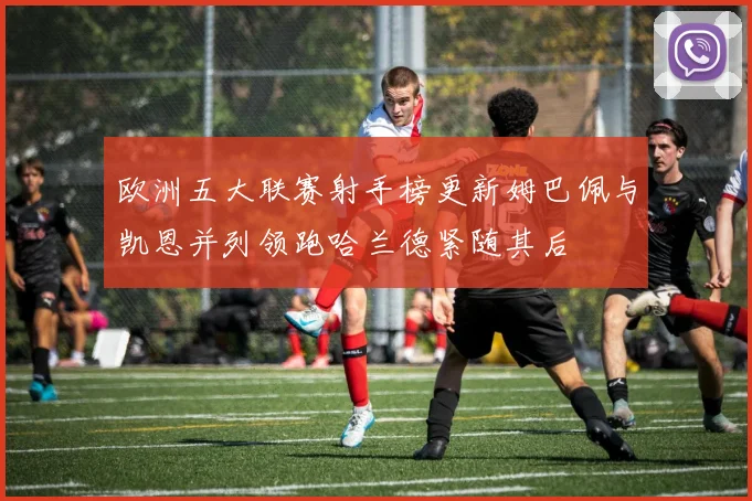 欧洲五大联赛射手榜更新姆巴佩与凯恩并列领跑哈兰德紧随其后