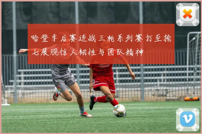 哈登季后赛连战三轮系列赛打至抢七展现惊人韧性与团队精神