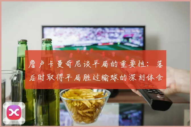 詹卢卡曼奇尼谈平局的重要性：落后时取得平局胜过输球的深刻体会