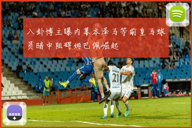 八卦博主曝内幕本泽马等前皇马球员暗中阻碍姆巴佩崛起
