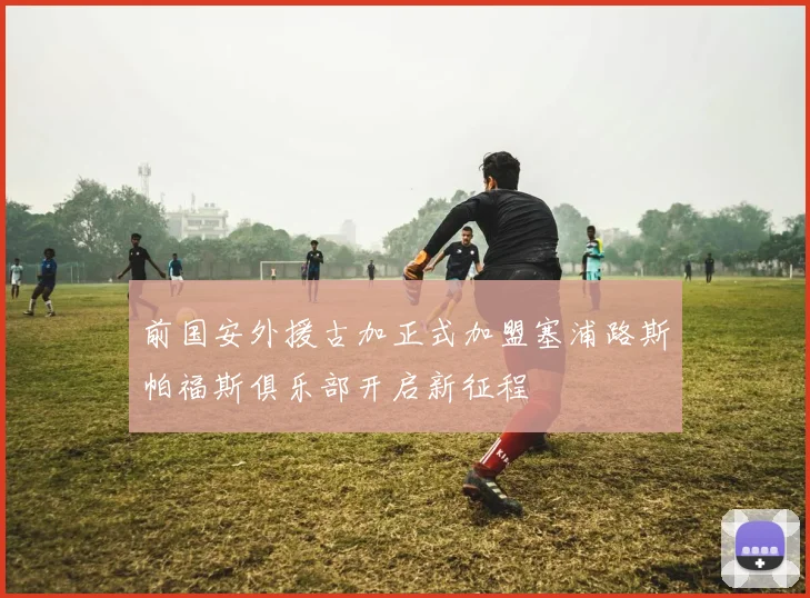 前国安外援古加正式加盟塞浦路斯帕福斯俱乐部开启新征程