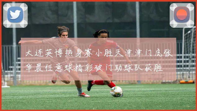 大连英博热身赛小胜天津津门虎张华晨任意球精彩破门助球队获胜