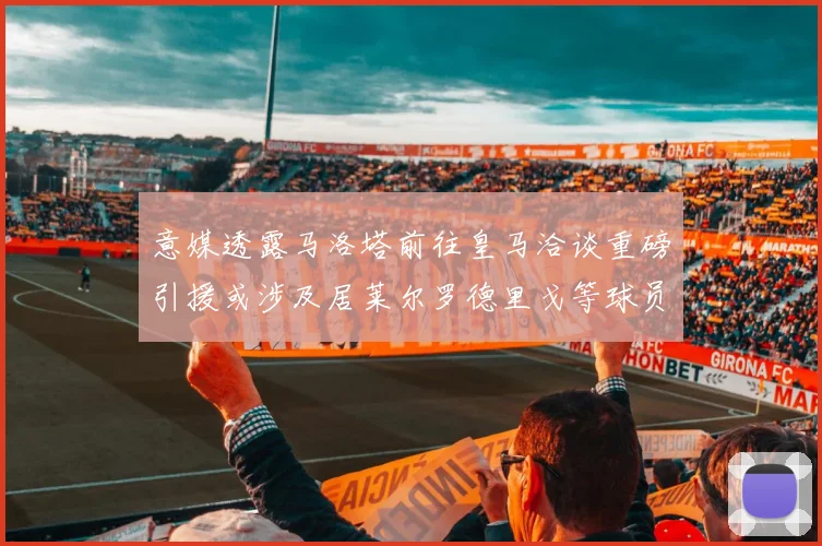 意媒透露马洛塔前往皇马洽谈重磅引援或涉及居莱尔罗德里戈等球员