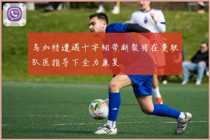 乌加特遭遇十字韧带断裂将在曼联队医指导下全力康复