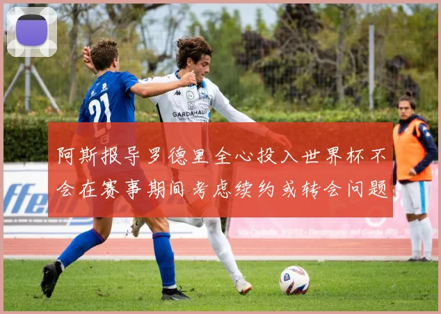 阿斯报导罗德里全心投入世界杯不会在赛事期间考虑续约或转会问题
