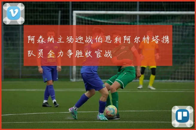 阿森纳主场迎战伯恩利阿尔特塔携队员全力争胜收官战