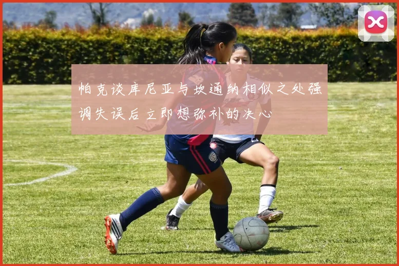 帕克谈库尼亚与坎通纳相似之处强调失误后立即想弥补的决心